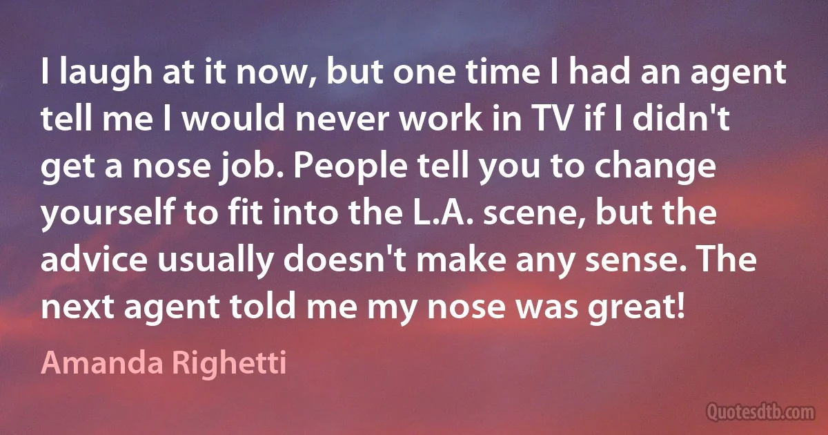 I laugh at it now, but one time I had an agent tell me I would never work in TV if I didn't get a nose job. People tell you to change yourself to fit into the L.A. scene, but the advice usually doesn't make any sense. The next agent told me my nose was great! (Amanda Righetti)