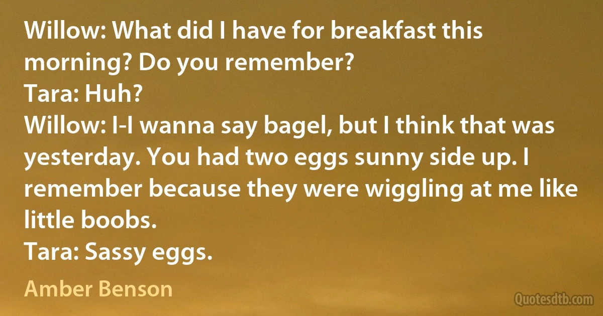 Willow: What did I have for breakfast this morning? Do you remember?
Tara: Huh?
Willow: I-I wanna say bagel, but I think that was yesterday. You had two eggs sunny side up. I remember because they were wiggling at me like little boobs.
Tara: Sassy eggs. (Amber Benson)