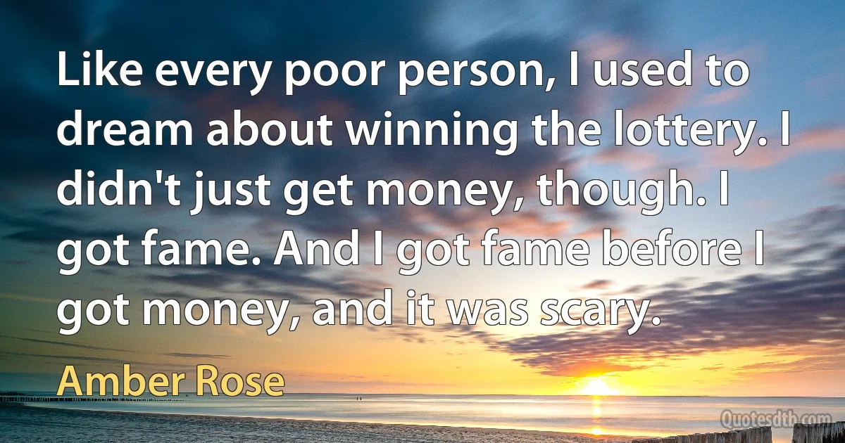 Like every poor person, I used to dream about winning the lottery. I didn't just get money, though. I got fame. And I got fame before I got money, and it was scary. (Amber Rose)