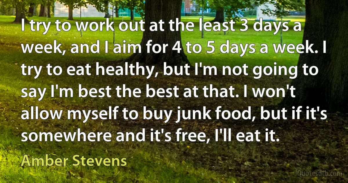 I try to work out at the least 3 days a week, and I aim for 4 to 5 days a week. I try to eat healthy, but I'm not going to say I'm best the best at that. I won't allow myself to buy junk food, but if it's somewhere and it's free, I'll eat it. (Amber Stevens)