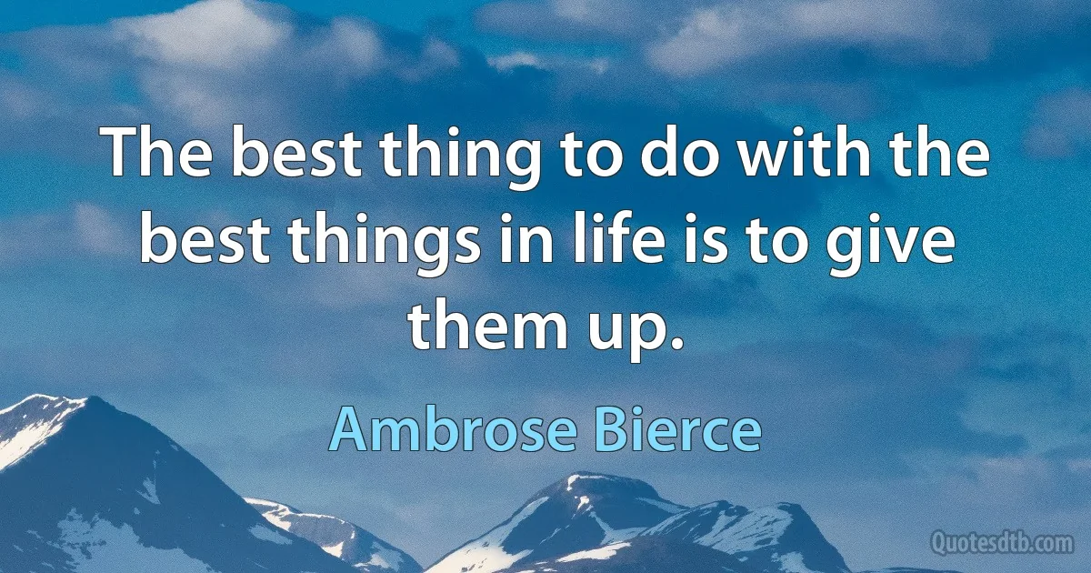 The best thing to do with the best things in life is to give them up. (Ambrose Bierce)