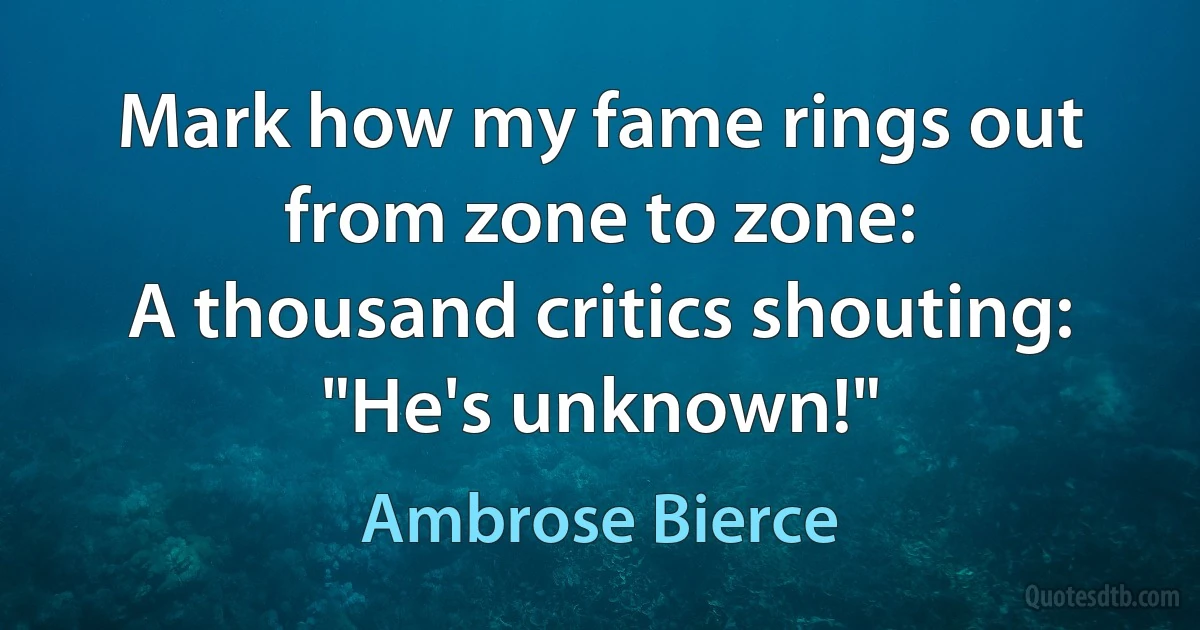 Mark how my fame rings out from zone to zone:
A thousand critics shouting: "He's unknown!" (Ambrose Bierce)