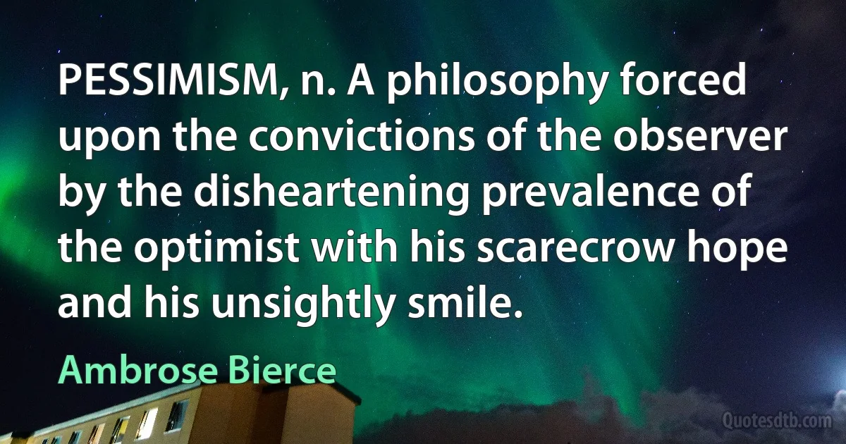 PESSIMISM, n. A philosophy forced upon the convictions of the observer by the disheartening prevalence of the optimist with his scarecrow hope and his unsightly smile. (Ambrose Bierce)