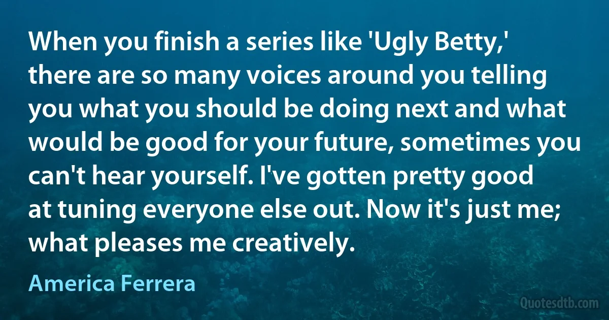 When you finish a series like 'Ugly Betty,' there are so many voices around you telling you what you should be doing next and what would be good for your future, sometimes you can't hear yourself. I've gotten pretty good at tuning everyone else out. Now it's just me; what pleases me creatively. (America Ferrera)