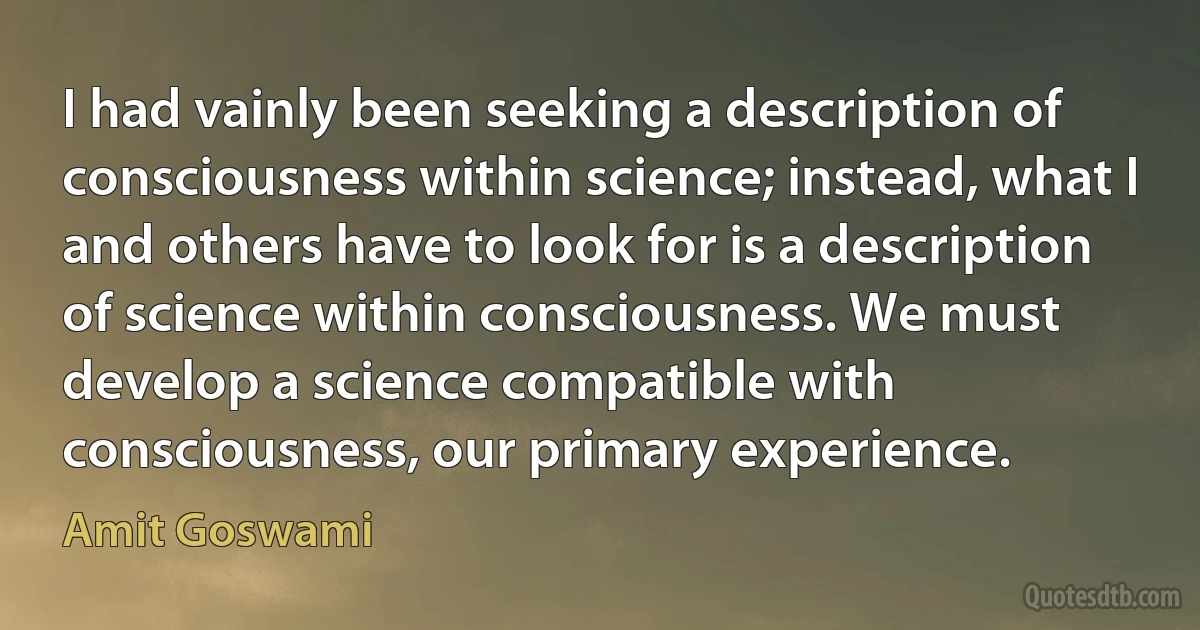 I had vainly been seeking a description of consciousness within science; instead, what I and others have to look for is a description of science within consciousness. We must develop a science compatible with consciousness, our primary experience. (Amit Goswami)