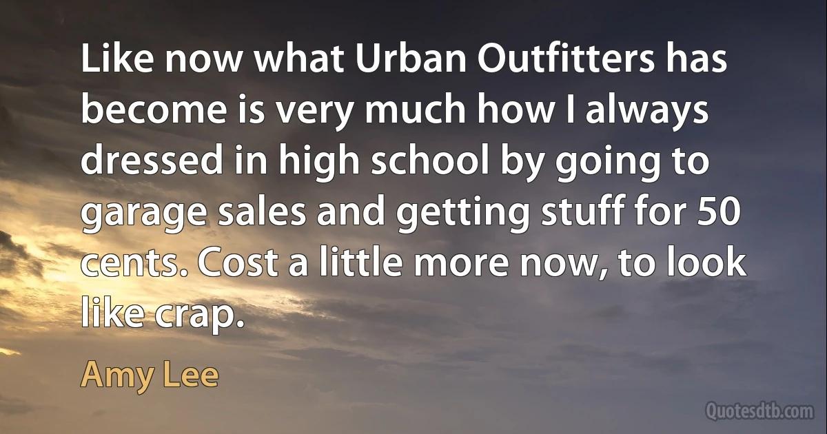 Like now what Urban Outfitters has become is very much how I always dressed in high school by going to garage sales and getting stuff for 50 cents. Cost a little more now, to look like crap. (Amy Lee)