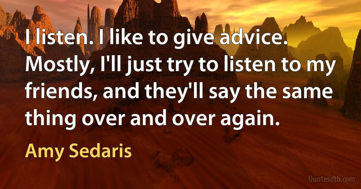 I listen. I like to give advice. Mostly, I'll just try to listen to my friends, and they'll say the same thing over and over again. (Amy Sedaris)