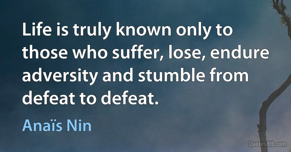 Life is truly known only to those who suffer, lose, endure adversity and stumble from defeat to defeat. (Anaïs Nin)