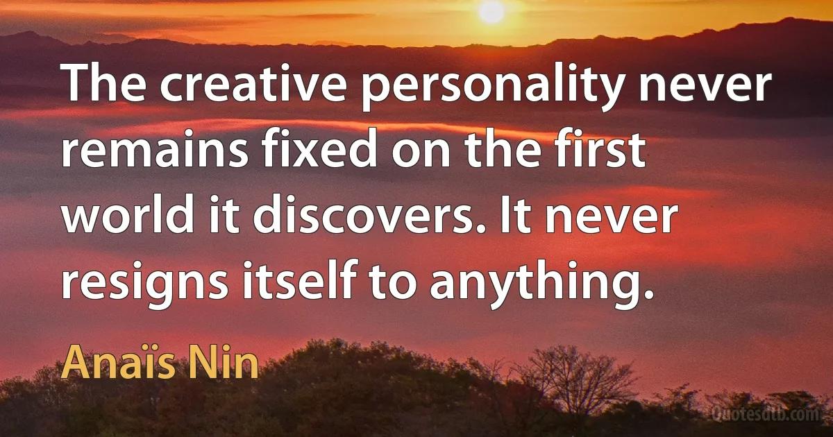 The creative personality never remains fixed on the first world it discovers. It never resigns itself to anything. (Anaïs Nin)