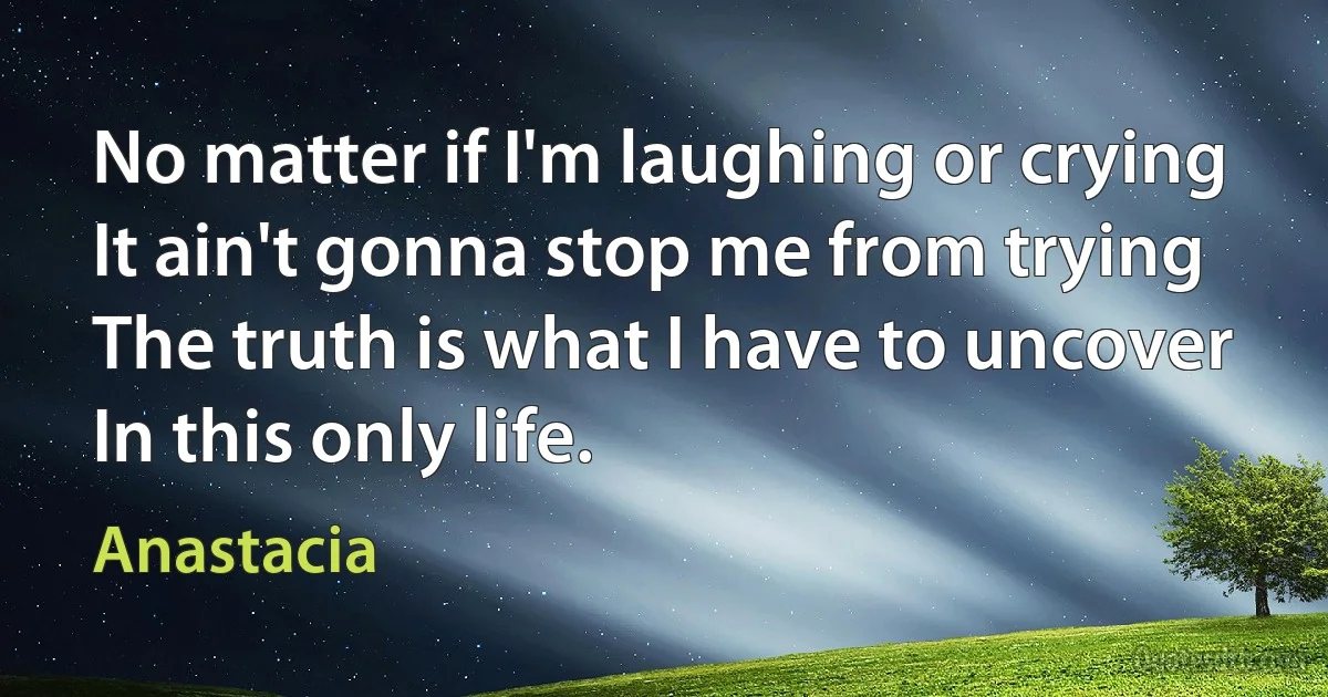 No matter if I'm laughing or crying
It ain't gonna stop me from trying
The truth is what I have to uncover
In this only life. (Anastacia)