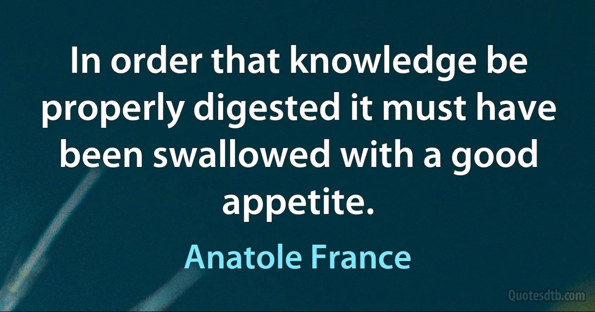 In order that knowledge be properly digested it must have been swallowed with a good appetite. (Anatole France)