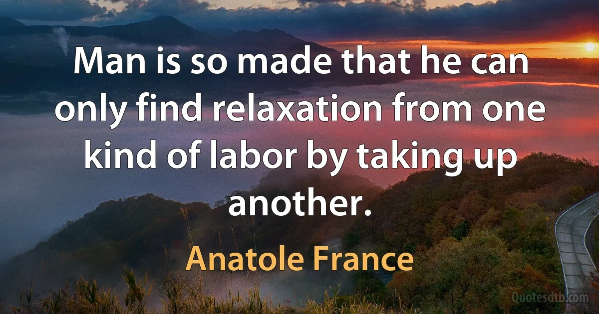 Man is so made that he can only find relaxation from one kind of labor by taking up another. (Anatole France)