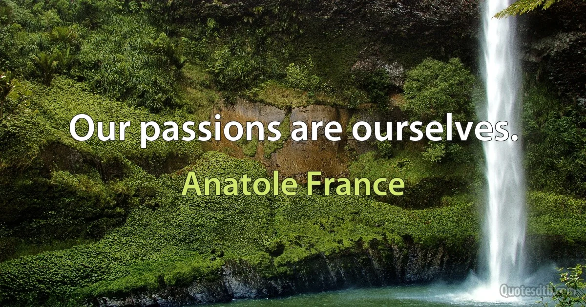 Our passions are ourselves. (Anatole France)