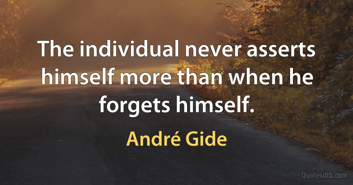 The individual never asserts himself more than when he forgets himself. (André Gide)