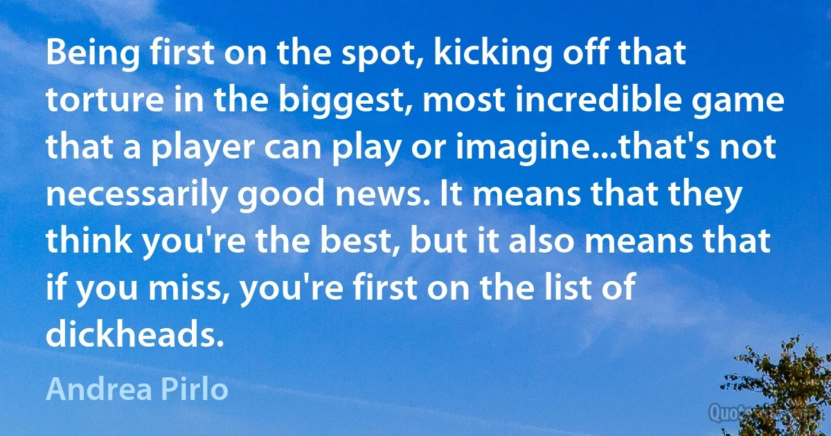 Being first on the spot, kicking off that torture in the biggest, most incredible game that a player can play or imagine...that's not necessarily good news. It means that they think you're the best, but it also means that if you miss, you're first on the list of dickheads. (Andrea Pirlo)