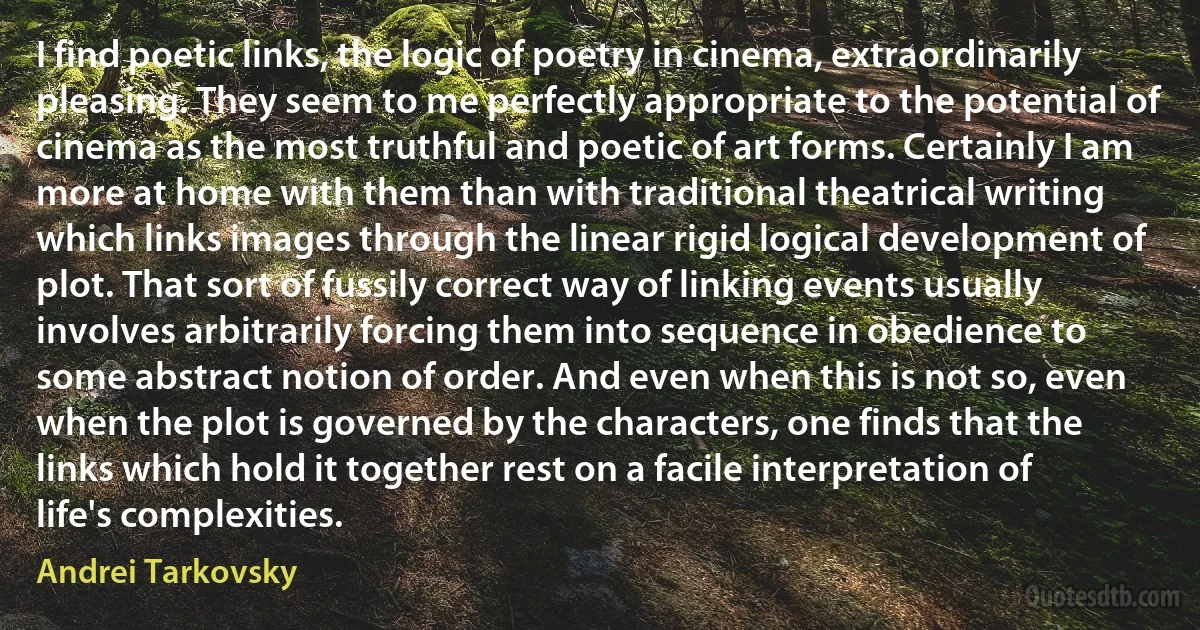 I find poetic links, the logic of poetry in cinema, extraordinarily pleasing. They seem to me perfectly appropriate to the potential of cinema as the most truthful and poetic of art forms. Certainly I am more at home with them than with traditional theatrical writing which links images through the linear rigid logical development of plot. That sort of fussily correct way of linking events usually involves arbitrarily forcing them into sequence in obedience to some abstract notion of order. And even when this is not so, even when the plot is governed by the characters, one finds that the links which hold it together rest on a facile interpretation of life's complexities. (Andrei Tarkovsky)