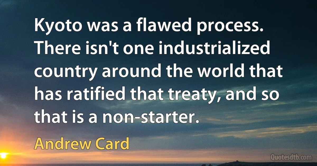 Kyoto was a flawed process. There isn't one industrialized country around the world that has ratified that treaty, and so that is a non-starter. (Andrew Card)