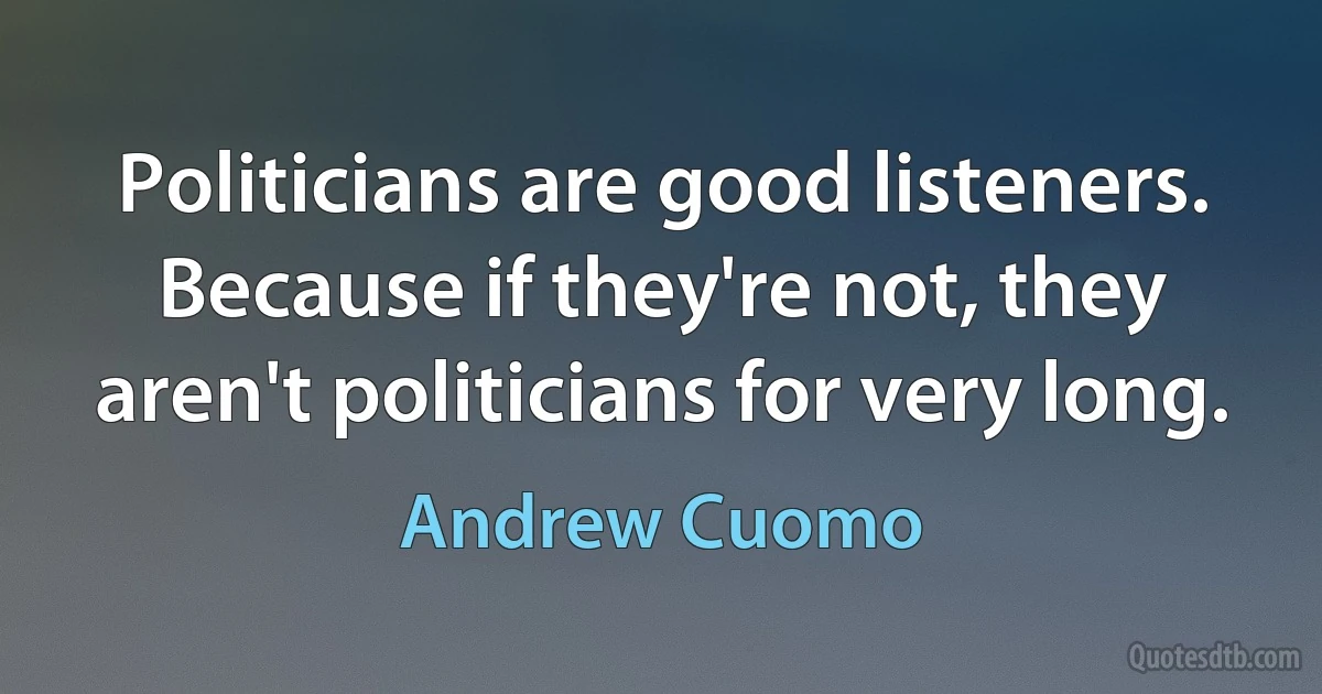 Politicians are good listeners. Because if they're not, they aren't politicians for very long. (Andrew Cuomo)