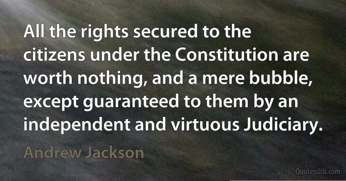 All the rights secured to the citizens under the Constitution are worth nothing, and a mere bubble, except guaranteed to them by an independent and virtuous Judiciary. (Andrew Jackson)