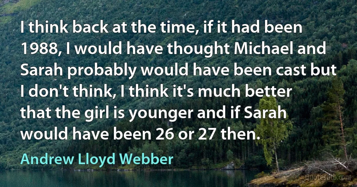 I think back at the time, if it had been 1988, I would have thought Michael and Sarah probably would have been cast but I don't think, I think it's much better that the girl is younger and if Sarah would have been 26 or 27 then. (Andrew Lloyd Webber)