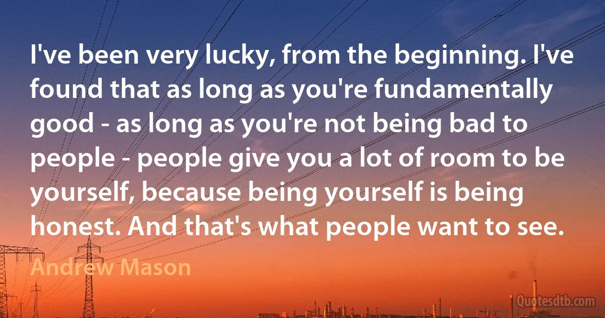 I've been very lucky, from the beginning. I've found that as long as you're fundamentally good - as long as you're not being bad to people - people give you a lot of room to be yourself, because being yourself is being honest. And that's what people want to see. (Andrew Mason)