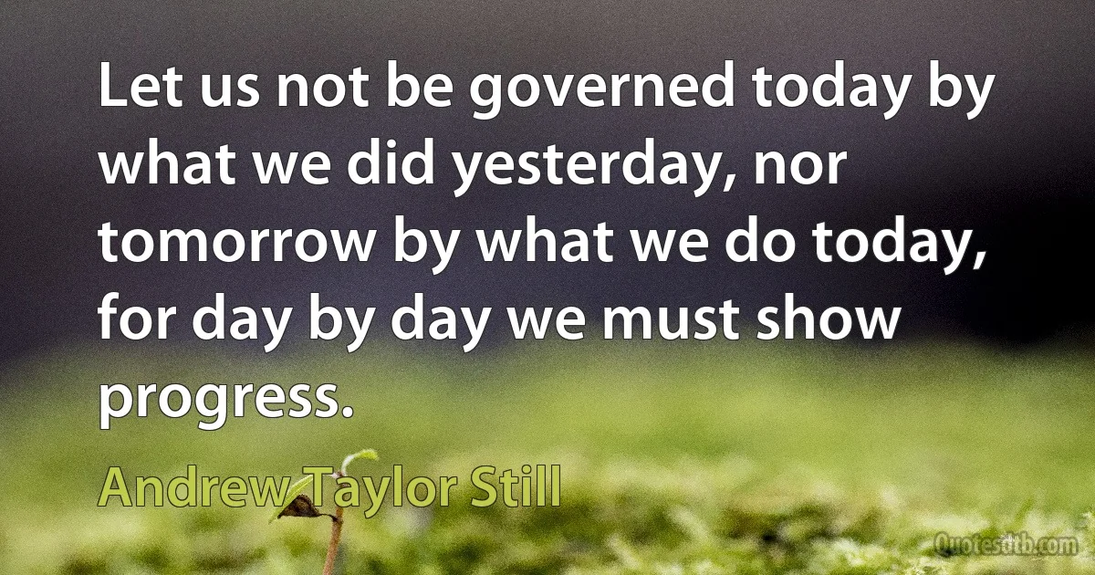 Let us not be governed today by what we did yesterday, nor tomorrow by what we do today, for day by day we must show progress. (Andrew Taylor Still)