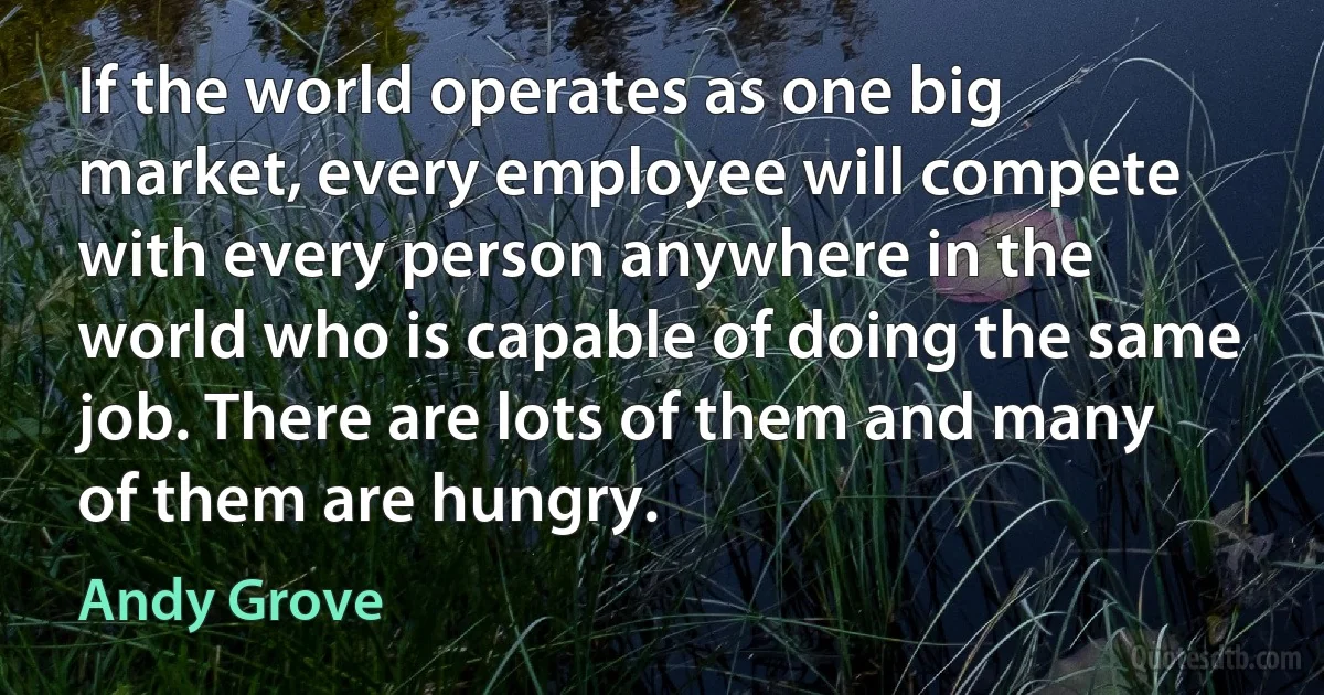 If the world operates as one big market, every employee will compete with every person anywhere in the world who is capable of doing the same job. There are lots of them and many of them are hungry. (Andy Grove)