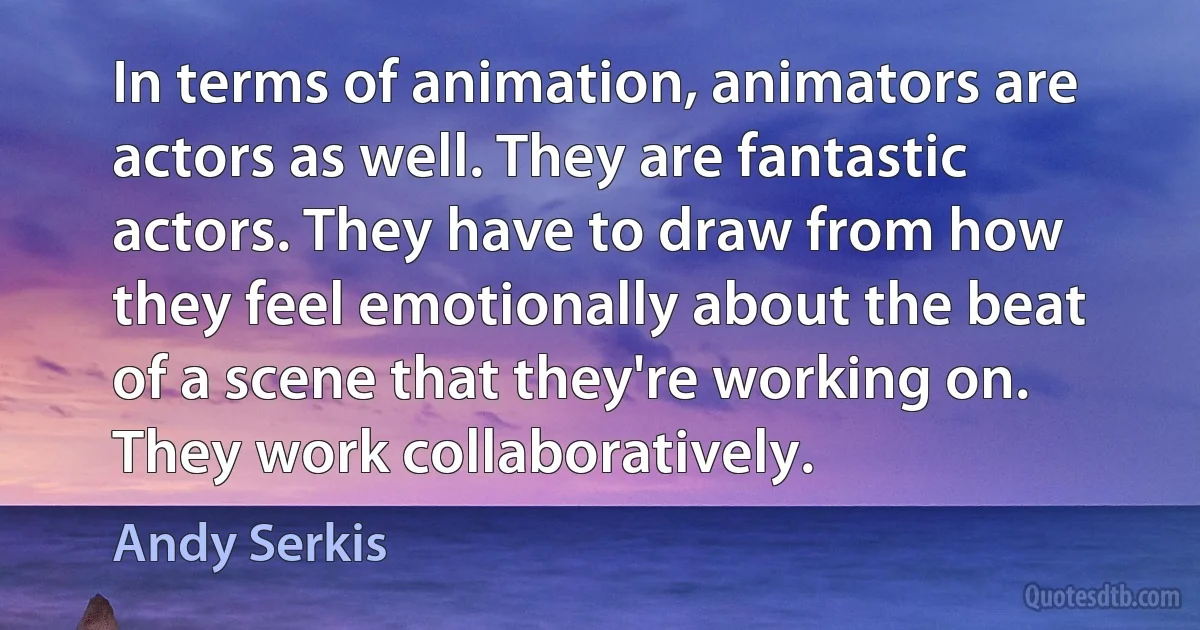 In terms of animation, animators are actors as well. They are fantastic actors. They have to draw from how they feel emotionally about the beat of a scene that they're working on. They work collaboratively. (Andy Serkis)