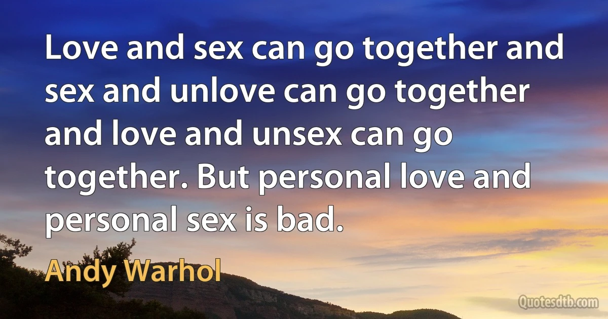 Love and sex can go together and sex and unlove can go together and love and unsex can go together. But personal love and personal sex is bad. (Andy Warhol)