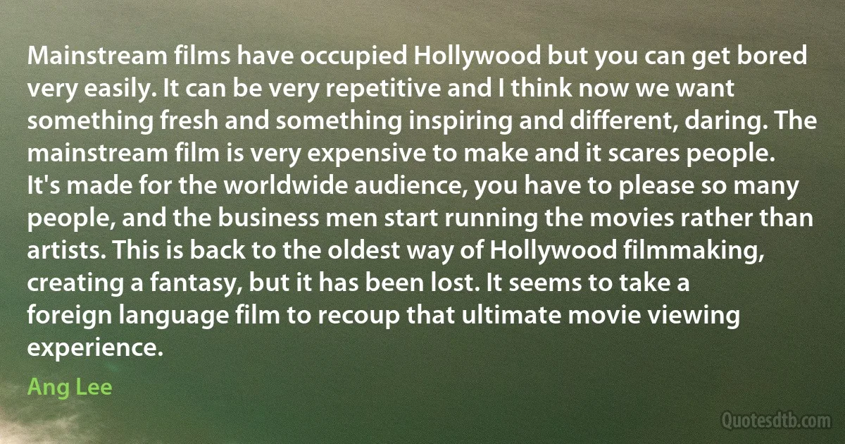 Mainstream films have occupied Hollywood but you can get bored very easily. It can be very repetitive and I think now we want something fresh and something inspiring and different, daring. The mainstream film is very expensive to make and it scares people. It's made for the worldwide audience, you have to please so many people, and the business men start running the movies rather than artists. This is back to the oldest way of Hollywood filmmaking, creating a fantasy, but it has been lost. It seems to take a foreign language film to recoup that ultimate movie viewing experience. (Ang Lee)