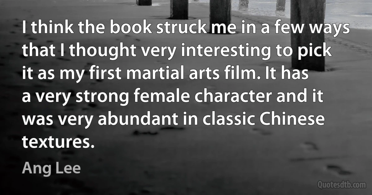 I think the book struck me in a few ways that I thought very interesting to pick it as my first martial arts film. It has a very strong female character and it was very abundant in classic Chinese textures. (Ang Lee)