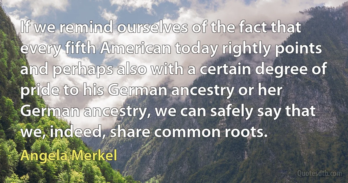 If we remind ourselves of the fact that every fifth American today rightly points and perhaps also with a certain degree of pride to his German ancestry or her German ancestry, we can safely say that we, indeed, share common roots. (Angela Merkel)