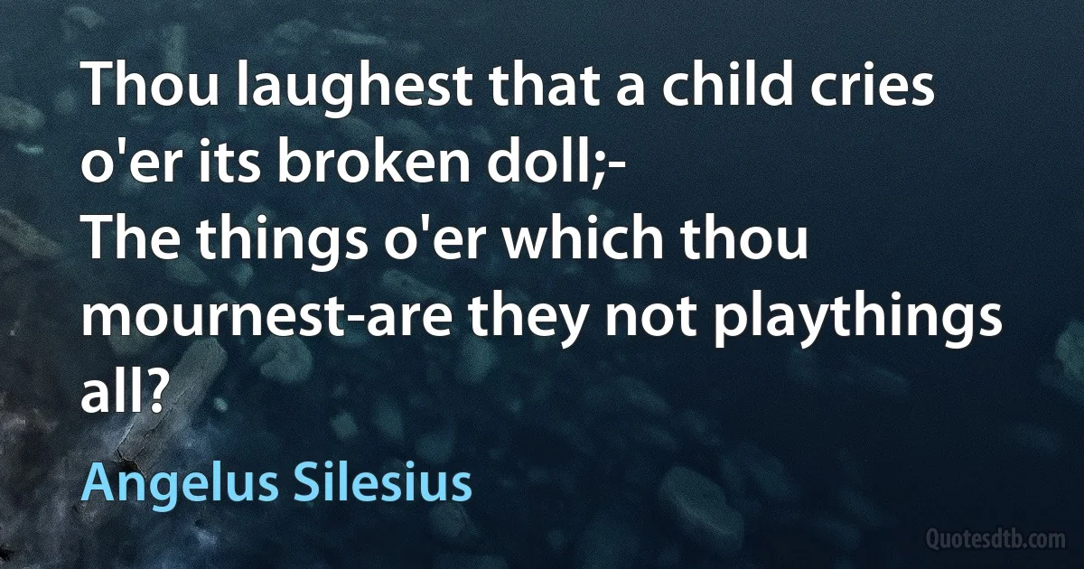 Thou laughest that a child cries o'er its broken doll;-
The things o'er which thou mournest-are they not playthings all? (Angelus Silesius)