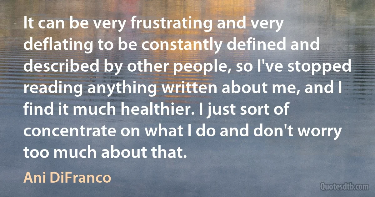 It can be very frustrating and very deflating to be constantly defined and described by other people, so I've stopped reading anything written about me, and I find it much healthier. I just sort of concentrate on what I do and don't worry too much about that. (Ani DiFranco)