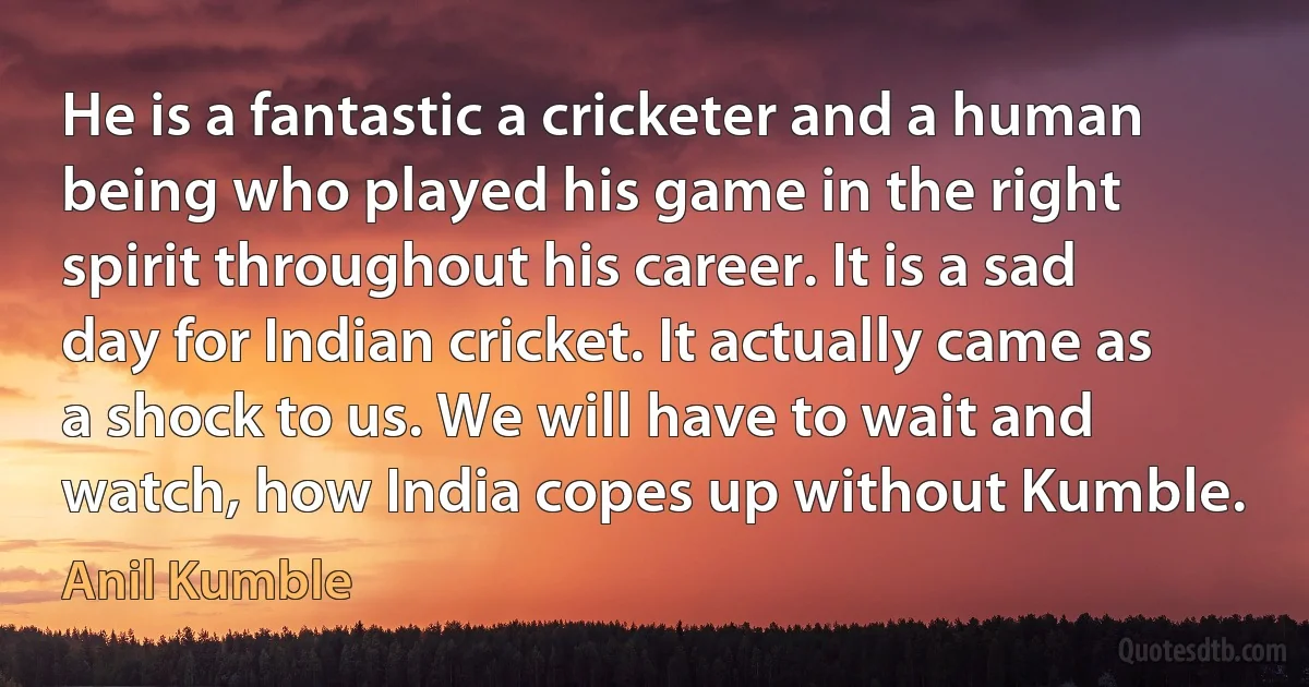 He is a fantastic a cricketer and a human being who played his game in the right spirit throughout his career. It is a sad day for Indian cricket. It actually came as a shock to us. We will have to wait and watch, how India copes up without Kumble. (Anil Kumble)