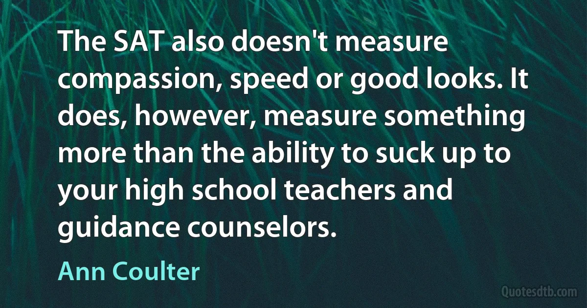 The SAT also doesn't measure compassion, speed or good looks. It does, however, measure something more than the ability to suck up to your high school teachers and guidance counselors. (Ann Coulter)