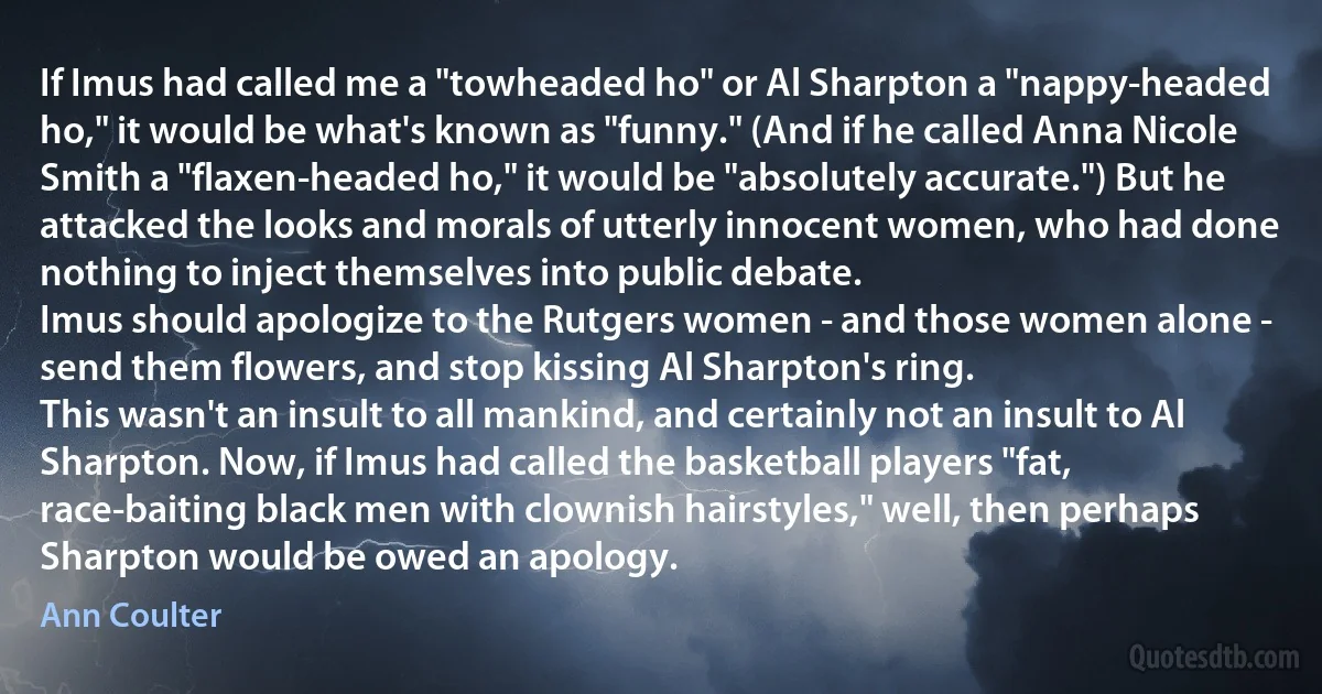 If Imus had called me a "towheaded ho" or Al Sharpton a "nappy-headed ho," it would be what's known as "funny." (And if he called Anna Nicole Smith a "flaxen-headed ho," it would be "absolutely accurate.") But he attacked the looks and morals of utterly innocent women, who had done nothing to inject themselves into public debate.
Imus should apologize to the Rutgers women - and those women alone - send them flowers, and stop kissing Al Sharpton's ring.
This wasn't an insult to all mankind, and certainly not an insult to Al Sharpton. Now, if Imus had called the basketball players "fat, race-baiting black men with clownish hairstyles," well, then perhaps Sharpton would be owed an apology. (Ann Coulter)