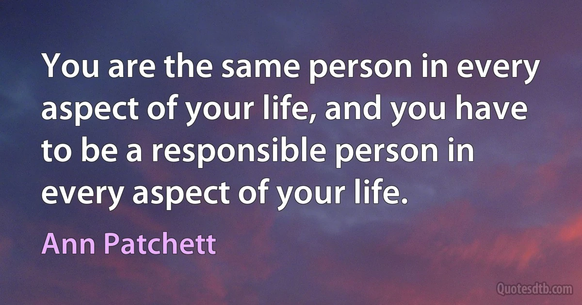 You are the same person in every aspect of your life, and you have to be a responsible person in every aspect of your life. (Ann Patchett)