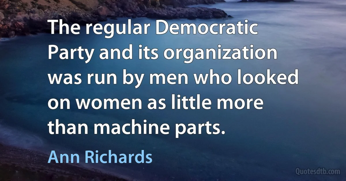 The regular Democratic Party and its organization was run by men who looked on women as little more than machine parts. (Ann Richards)