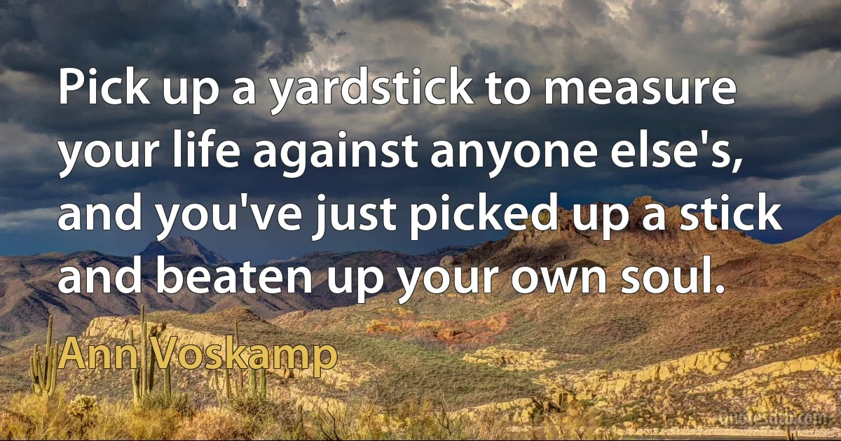 Pick up a yardstick to measure your life against anyone else's, and you've just picked up a stick and beaten up your own soul. (Ann Voskamp)