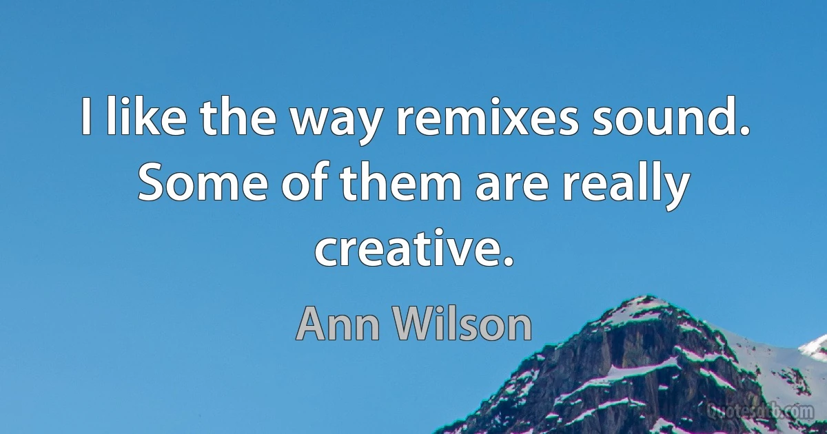 I like the way remixes sound. Some of them are really creative. (Ann Wilson)