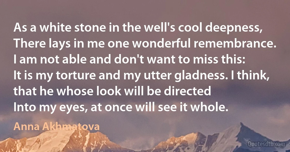 As a white stone in the well's cool deepness,
There lays in me one wonderful remembrance.
I am not able and don't want to miss this:
It is my torture and my utter gladness. I think, that he whose look will be directed
Into my eyes, at once will see it whole. (Anna Akhmatova)