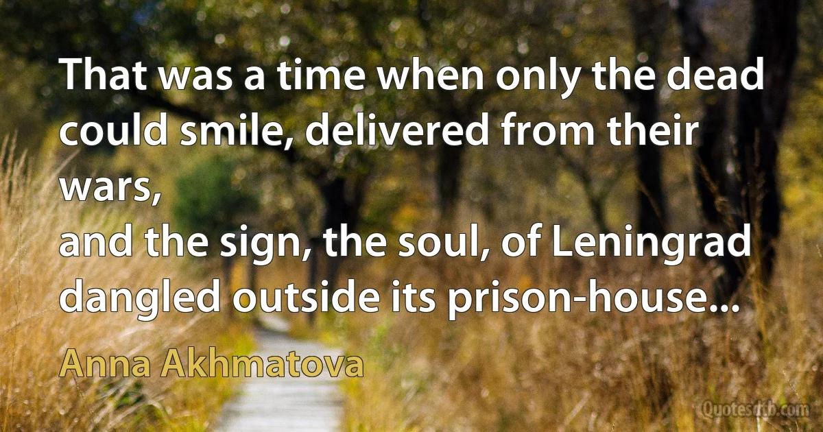 That was a time when only the dead
could smile, delivered from their wars,
and the sign, the soul, of Leningrad
dangled outside its prison-house... (Anna Akhmatova)