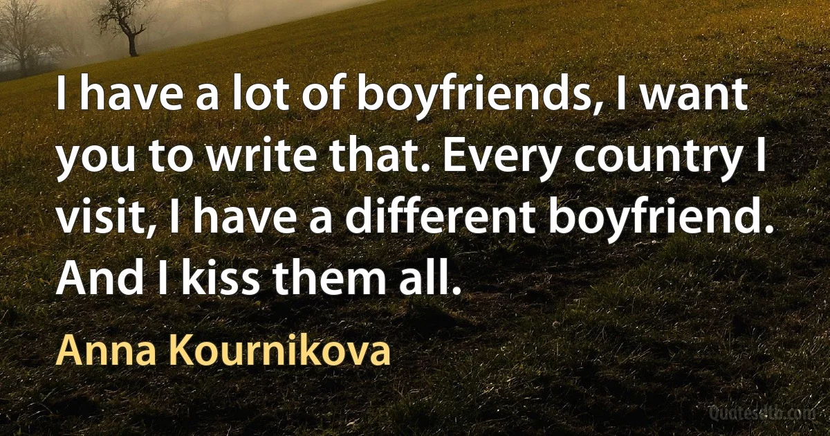 I have a lot of boyfriends, I want you to write that. Every country I visit, I have a different boyfriend. And I kiss them all. (Anna Kournikova)