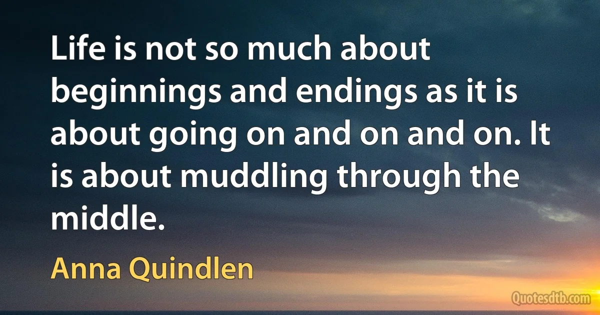 Life is not so much about beginnings and endings as it is about going on and on and on. It is about muddling through the middle. (Anna Quindlen)