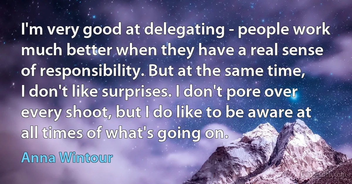 I'm very good at delegating - people work much better when they have a real sense of responsibility. But at the same time, I don't like surprises. I don't pore over every shoot, but I do like to be aware at all times of what's going on. (Anna Wintour)