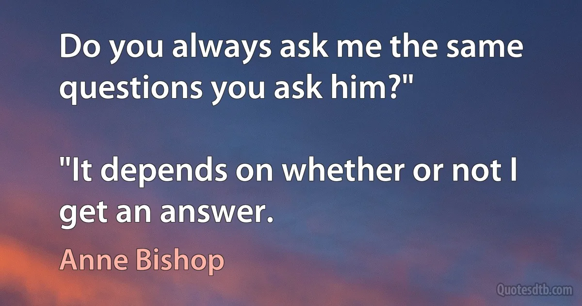 Do you always ask me the same questions you ask him?"

"It depends on whether or not I get an answer. (Anne Bishop)