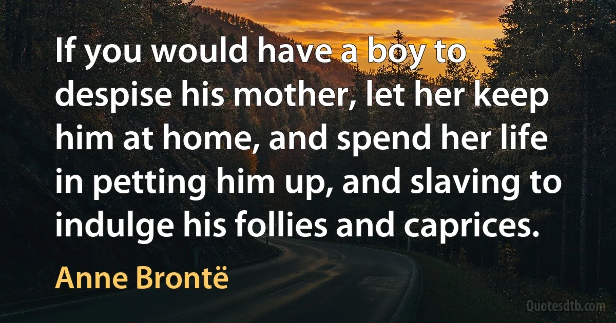 If you would have a boy to despise his mother, let her keep him at home, and spend her life in petting him up, and slaving to indulge his follies and caprices. (Anne Brontë)