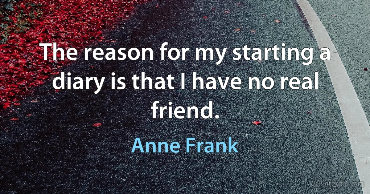 The reason for my starting a diary is that I have no real friend. (Anne Frank)