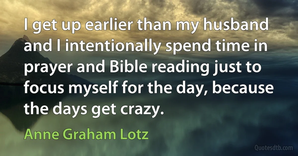 I get up earlier than my husband and I intentionally spend time in prayer and Bible reading just to focus myself for the day, because the days get crazy. (Anne Graham Lotz)